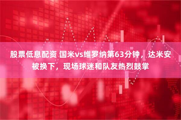 股票低息配资 国米vs维罗纳第63分钟，达米安被换下，现场球迷和队友热烈鼓掌