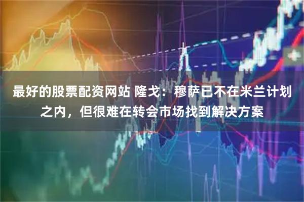 最好的股票配资网站 隆戈：穆萨已不在米兰计划之内，但很难在转会市场找到解决方案