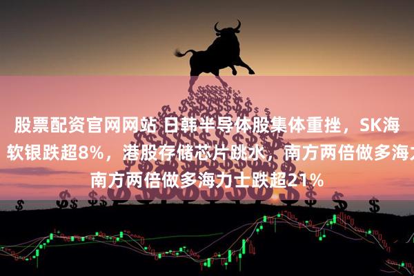 股票配资官网网站 日韩半导体股集体重挫，SK海力士跌10%，软银跌超8%，港股存储芯片跳水，南方两倍做多海力士跌超21%